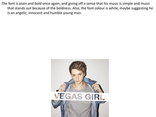 The font is plain and bold once again, and giving off a sense that his music is simple and music
   that stands out because of the boldness. Also, the font colour is white, maybe suggesting he
   is an angelic, innocent and humble young man.
 