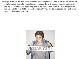 The image that is on the front cover of the cd is a photograph of Conor Maynard. He is dressed
   in typical casual wear of a young humble teenager. Conor is wearing a denim jacket and a
   grey top underneath, and is grasping hold of the top under the collars to try and give the
   impression to his fans that he is hot. He has scruffy hair like Kesha does on her front cover,
   giving off that sexy young look.
 