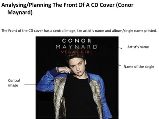 Analysing/Planning The Front Of A CD Cover (Conor
  Maynard)

The Front of the CD cover has a central image, the artist’s name and album/single name printed.



                                                                            Artist’s name




                                                                          Name of the single


    Central
    image
 