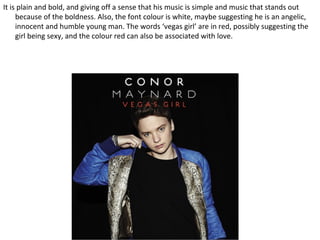 It is plain and bold, and giving off a sense that his music is simple and music that stands out
     because of the boldness. Also, the font colour is white, maybe suggesting he is an angelic,
     innocent and humble young man. The words ‘vegas girl’ are in red, possibly suggesting the
     girl being sexy, and the colour red can also be associated with love.
 
