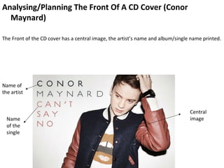 Analysing/Planning The Front Of A CD Cover (Conor
  Maynard)

The Front of the CD cover has a central image, the artist’s name and album/single name printed.




Name of
the artist


                                                                                 Central
  Name                                                                           image
  of the
  single
 