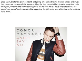 Once again, the font is plain and bold, and giving off a sense that his music is simple and music
that stands out because of the boldness. Also, the font colour is black, maybe suggesting he is
an angelic, innocent and humble young man, but he does have a devel-like side aswell. The
words ‘cant say no’ are in red, possibly suggesting the girls being sexy which is why he can’t say
no to them.
 