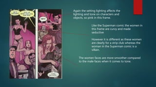 Again the setting lighting affects the
lighting and tone on characters and
objects, so pink in this frame.
Like the Superman comic the women in
this frame are curvy and made
seductive
However it is different as these women
are clearly for a strip club whereas the
woman in the Superman comic is a
villain.
The women faces are more smoother compared
to the male faces when it comes to tone.
 