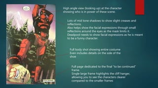 High angle view (looking up) at the character
showing who is in power of these scene.
Full page dedicated to the final “to be continued”
frame.
Single large frame highlights the cliff hanger,
allowing you to see the characters clearer
compared to the smaller frames
Full body shot showing entire costume
Even includes details on the sole of the
shoe
Lots of mid tone shadows to show slight creases and
reflections.
Also helps show the facial expressions through small
reflections around the eyes as the mask limits it.
Deadpool needs to show facial expressions as he is meant
to be a funny character.
 