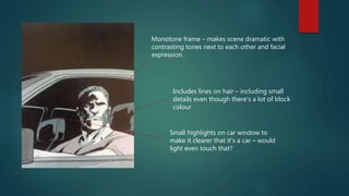Monotone frame – makes scene dramatic with
contrasting tones next to each other and facial
expression.
Includes lines on hair – including small
details even though there’s a lot of block
colour
Small highlights on car window to
make it clearer that it’s a car – would
light even touch that?
 