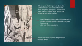 Words describing sounds – helps reader
visualise better
Close ups make things more dramatic
and makes the audience understand
how things are going on - for instance
here the floor breaks apart is from the
character stomping his foot
Uses dashes to show speed and movement –
audience gets a feel of how quick things are
happening
Also can show explosions
 