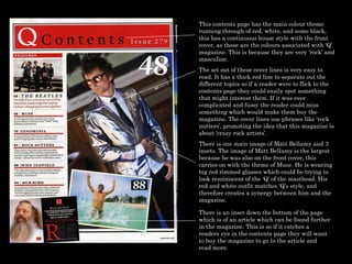 This contents page has the main colour theme running through of red, white, and some black, this has a continuous house style with the front cover, as these are the colours associated with ‘Q’ magazine. This is because they are very ‘rock’ and masculine.  The set out of these cover lines is very easy to read. It has a thick red line to separate out the different topics so if a reader were to flick to the contents page they could easily spot something that might interest them. If it was over complicated and fussy the reader could miss something which would make them buy the magazine. The cover lines use phrases like ‘rock nutters’, promoting the idea that this magazine is about ‘crazy rock artists’.  There is one main image of Matt Bellamy and 3 insets. The image of Matt Bellamy is the largest because he was also on the front cover, this carries on with the theme of Muse. He is wearing big red rimmed glasses which could be trying to look reminiscent of the ‘Q’ of the masthead. His red and white outfit matches ‘Q’s style, and therefore creates a synergy between him and the magazine.  There is an inset down the bottom of the page which is of an article which can be found further in the magazine. This is so if it catches a readers eye in the contents page they will want to buy the magazine to go to the article and read more.  