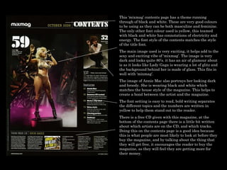 This ‘mixmag’ contents page has a theme running through of black and white. These are very good colours to be using as they can be both masculine and feminine. The only other font colour used is yellow, this teamed with black and white has connotations of electricity and energy. The font style of the contents matches the style of the title font. The main image used is very exciting, it helps add to the sexy and exciting vibe of ‘mixmag’. The image is very dark and looks quite 80’s. it has an air of glamour about is as it looks like Lady Gaga is wearing a lot of glitz and the background behind her is made of glass. This fits in well with ‘mixmag’.  The image of Annie Mac also portrays her looking dark and broody. She is wearing black and white which matches the house style of the magazine. This helps to create a bond between the artist and the magazine. The font setting is easy to read, bold writing separates the different topics and the numbers are written in yellow to help them stand out to the reader.  There is a free CD given with this magazine, at the bottom of the contents page there is a little bit written about which artists are on the CD, and which tracks. Doing this on the contents page is a good idea because this is what people are most likely to look at before they buy the magazine, and by talking about the thing that they will get free, it encourages the reader to buy the magazine, as they will feel they are getting more for their money.  