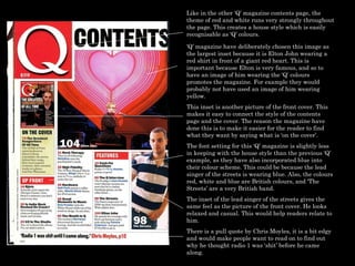 Like in the other ‘Q’ magazine contents page, the theme of red and white runs very strongly throughout the page. This creates a house style which is easily recognisable as ‘Q’ colours.  ‘ Q’ magazine have deliberately chosen this image as the largest inset because it is Elton John wearing a red shirt in front of a giant red heart. This is important because Elton is very famous, and so to have an image of him wearing the ‘Q’ colours promotes the magazine. For example they would probably not have used an image of him wearing yellow.  This inset is another picture of the front cover. This makes it easy to connect the style of the contents page and the cover. The reason the magazine have done this is to make it easier for the reader to find what they want by saying what is ‘on the cover’.  The font setting for this ‘Q’ magazine is slightly less in keeping with the house style than the previous ‘Q’ example, as they have also incorporated blue into their colour scheme. This could be because the lead singer of the streets is wearing blue. Also, the colours red, white and blue are British colours, and ‘The Streets’ are a very British band.  The inset of the lead singer of the streets gives the same feel as the picture of the front cover. He looks relaxed and casual. This would help readers relate to him.  There is a pull quote by Chris Moyles, it is a bit edgy and would make people want to read on to find out why he thought radio 1 was ‘shit’ before he came along. 