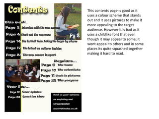 This contents page is good as it
uses a colour scheme that stands
out and it uses pictures to make it
more appealing to the target
audience. However it is bad as it
uses a childlike font that even
though it may appeal to some, it
wont appeal to others and in some
places its quite squashed together
making it hard to read.
 