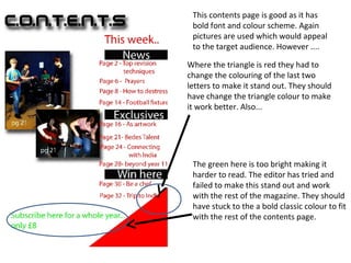 This contents page is good as it has
 bold font and colour scheme. Again
 pictures are used which would appeal
 to the target audience. However ....

Where the triangle is red they had to
change the colouring of the last two
letters to make it stand out. They should
have change the triangle colour to make
it work better. Also...




 The green here is too bright making it
 harder to read. The editor has tried and
 failed to make this stand out and work
 with the rest of the magazine. They should
 have stuck to the a bold classic colour to fit
 with the rest of the contents page.
 