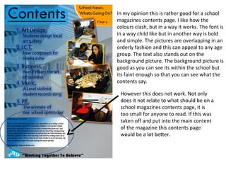 In my opinion this is rather good for a school
magazines contents page. I like how the
colours clash, but in a way it works. The font is
in a way child like but in another way is bold
and simple. The pictures are overlapping in an
orderly fashion and this can appeal to any age
group. The text also stands out on the
background picture. The background picture is
good as you can see its within the school but
its faint enough so that you can see what the
contents say.

 However this does not work. Not only
 does it not relate to what should be on a
 school magazines contents page, it is
 too small for anyone to read. If this was
 taken off and put into the main content
 of the magazine this contents page
 would be a lot better.
 
