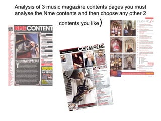 Analysis of 3 music magazine contents pages you must
analyse the Nme contents and then choose any other 2
                 contents you like   )
 