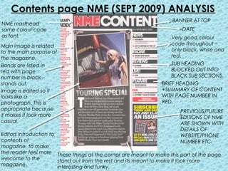 Contents page NME (SEPT 2009) ANALYSIS
                                                                   BANNER AT TOP
NME masthead
same colour code                                                       DATE
as font.                                                           Very good colour
Main image is related                                              code throughout –
to the main purpose of                                             only black, white and
the magazine.                                                      red.
Bands are listed in                                                SUB HEADING
red with page                                                      BLOCKED OUT INTO
number in black –                                                  BLACK SUB SECTIONS.
stands out.                                                    BRIEF HEADING
Image is edited so it                                          +SUMMARY OF CONTENT
looks like a                                                   WITH PAGE NUMBER IN
photograph. This is                                            RED.
appropriate because                                                   PREVIOUS/FUTURE
it makes it look more                                                 EDITIONS OF NME
casual.                                                               ARE SHOWN WITH
                                                                      DETAILS OF
Editors introduction to                                               WEBSITE/PHONE
contents of                                                           NUMBER ETC.
magazine, to make
the reader feel more These things at the corner are meant to make this part of the page
welcome to the          stand out from the rest and its meant to make it look more
magazine.               interesting and funky.
 