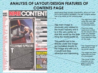 ANALYSIS OF LAYOUT/DESIGN FEATURES OF
           CONTENTS PAGE
                     MASTHEAD AND WORD CONTENTS –BOLD AT TOP
                     WITH DATE/ISSUE NUMBER. The title ‘contents always
                     has to be visible on the contents page.
                                                     The date line is right
                                                     under the main title
                                                     so that the reader
                     The main image is               immediately knows.
                     obviously very related to       There are many
                     the music industry and it       words and number
                     is in the very center so        sin this column and it
                                                     looks very detailed
                     that this would be the first    but actually it is the
                     thing the reader looks at.      most important thing
                                                     on this page.
                     This article had to be
                     directly under the image
                     as it is linked directly to     The magazine logo is
                                                     featured at the left
                     the image and with out it,      top corner clearly.
                     it would look less
                                                     The image has been
                     attractive and interesting.     edited into the form
                                                     of a photograph.
                                                     This corner is less
                                                     important so it is
                                                     used to advertise
                                                     subscriptions.
 