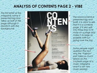 ANALYSIS OF CONTENTS PAGE 2 - VIBE
The first letter of the
magazine name is
                                           The word contents is
presented big and
                                           presented big and
takes up half of the
                                           bold, it is clear to see
page although it
                                           that it is a contents
blonds in with the
                                           page, it is also split
background.
                                           into three lines to fit
                                           more on a page and
                                           make it as large as
                                           possible with out
                                           going over the top.


                                           Some people might
                                           question the fact
                                           why the “Fashion”
                                           part takes so much
                                           space on the
                                           contents page of a
                                           music magazine
                                           and it is not very
                                           music related.
 