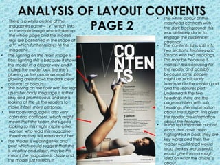 ANALYSIS OF LAYOUT CONTENTS          •   The white colour of the

                    PAGE 2
•    There is a white outline of the              masthead contrasts with
     magazines name – “V” which links             the dark background; this
     to the main image which takes up             was definitely done to
     the whole page and the models                engage the audiences
     legs are positioned in the shape of          attention.
     a V, which further relates to the        •   The contents list is split into
     magazine.                                    two sections, features and
•   The lighting on the main image is             fashion with two headings.
    front lighting this is because it shows       This may be because it
    the model in a clearer way and it             makes it less confusing for
    makes the model look like she’s               the reader and possibly
    glowing as the colour around the              because some people
    glowing area shows the dark clear             might be particularly
    contrast of colours.                          interested in the fashion part
•   She is lying on the floor with her legs       and the features part.
    up so her body language is rather             Underneath the two
    sexy and promiscuous and she is               headings there are the
    looking at the us the readers to              page numbers with sub
    make it feel more personal.                   headings then information
•    Her body language is also very               about the subject. This gives
     calm and confident, which might              the reader pre-information
     mean that she knows she's good               about the features.
     looking so this might inspire other      •   In the text there are a lot of
     women who read this magazine                 words that have been
     therefore they will read about her.          highlighted in bold; they are
•   The model is wearing silver and               key words and then the
    gold which could suggest that she             reader would read would
    is wealthy and classy, maybe this             read the key words and it
    means the magazine is classy and              would give them a rough
    the model just reflects it.                   idea on what the article is
                                                  about.
 