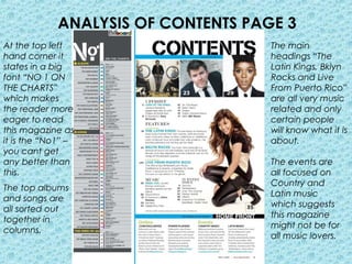 ANALYSIS OF CONTENTS PAGE 3
At the top left                      The main
hand corner it                       headings “The
states in a big                      Latin Kings, Bklyn
font “NO 1 ON                        Rocks and Live
THE CHARTS”                          From Puerto Rico”
which makes                          are all very music
the reader more                      related and only
eager to read                        certain people
this magazine as                     will know what it is
it is the “No1” –                    about.
you cant get
any better than                      The events are
this.                                all focused on
                                     Country and
The top albums
                                     Latin music
and songs are
                                     which suggests
all sorted out
                                     this magazine
together in
                                     might not be for
columns.
                                     all music lovers.
 