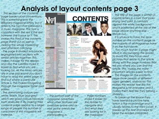 Analysis of layout contents page 3
- This section of the contents
                                                                                        - The title of the page is written in
page breaks usual conventions.
                                                                                        capital letters in a font that looks
This is something only the
                                                                                        strong and solid. It contrasts
Billboard magazine offers, but it
                                                                                        against the white background
reflects the fact that billboard is
                                                                                        and is positioned at the top of the
a music magazine. The font is
                                                                                        page above anything else –
consistent with the rest if the rest,
                                                                                        stands out.
however the colour isn’t. This
                                                                                        - It is unusual to have the issue
makes this third of the contents
                                                                                        number on the contents page as
page stand out as well as
                                                                                        the majority of all magazines have
making the whole interesting
                                                                                        it on the front cover.
and attention catching.
                                                                                         - Too much text on a page might
- The page is divided into blocks,
                                                                                        result in discouraging the reader,
segregated into sections with
                                                                                        to avoid this they have used
similar articles together. This
                                                                                        pictures that relate to the article
makes it easier for the reader,
                                                                                        along with the page numbers that
and also the subtitles make it
                                                                                        tell you where you can find the
easier to find what you are
                                                                                        article. This makes the more
looking for. All the music articles
                                                                                        important articles easier to find.
are in one place and you don’t
                                                                                        - The images on the contents
have to read the entire page to
                                                                                        page show people of different
find out where a particular
                                                                                        ages, genders, and races. This
article is. This makes navigating
                                                                                        makes the reader feel like this
through the magazine faster and
                                                                                        magazine is for everyone and it
easier.
                                                                                        makes them feel like they belong –
- The dominating colours are:
                                                                                        diversity.
white, black, blue and grey;            - The bottom part of the   - Page numbers
                                                                                        - To break up the space they
which are good colours because          magazine advertises        make it easier for
                                                                                        have inserted a picture here,
both sexes like it. By making their     what other features are    the reader to
                                                                                        which is the main image and it
contents page appeal to a large         available online and as    navigate and
                                                                                        usually relates to the front cover. It
range of people the number of           well as the events the     find what they
                                                                                        breaks up the text and helps to
consumers of this magazine will         magazine is                are looking for in
                                                                                        keep the readers interested.
increase.                               participating in.          the magazine.
 