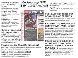 NME MASTHEAD SAME                       Contents page NME                                 BANNER AT TOP Tells you that it’s
COLOUR CODE AS
FRONT                                 (SEPT 2009) ANALYSIS                                the contents page

Using the same bold colours is                                                            DATE Tells you the date that the issue
important as it is recognizable                                                           was released
and will be familiar to reader
possibly making them want to
read more as it will be something                                                SUB HEADING BLOCKED OUT
they trust.
                                                                                 INTO BLACK SUB SECTIONS
                                                                                 Makes it easier for the reader to find the section they are
Main image            The article
is about touring so the bus                                                      looking for and what is featured in that section
represents that Furthermore
because there is a female in the                                                 BRIEF HEADING +SUMMARY OF
picture certain males could be
drawn in due to it.                                                              CONTENT WITH PAGE NUMBER
                                                                                 IN RED Makes the page number stand out and
Bands are listed in red                                                          because it is short people are more likely to read it as it
                                                                                 will not take long but still sum up the article. Also by
with page number in                                                              people going to specific pages, adverts may be noticed
black This means that if a reader                                                while they are flicking through the pages which could
                                                                                 lead to them buying the product which will then
has a specific band that they like
                                                                                 encourage the company to advertise with NME again.
they can easily see what page they
are on and go to it. Also people may
read it fairly soon as it is on the left                                         PREVIOUS/FUTURE EDITIONS
and people read left to right.
                                                                                 OF NME ARE SHOWN WITH
Image is edited so it looks like a photograph                                    DETAILS OF WEBSITE/PHONE
Helps to add a touring feel to the contents as people would take photos and it
looks like a relatively old photo due to the effects used
                                                                                 NUMBER ETC Means if people wanted to
                                                                                 they could look for previous issues, also if they have
                                                                                 any concerns or want to subscribe they can phone up
Editiors introduction to contents of                                             the number. The deal you get for subscribing is
magazine Gives an overall view of the magazine                                   highlighted which could encourage regular buyers to
                                                                                 subscribe.
which people can read if they want a summary of it
 