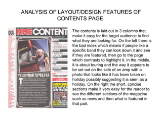 ANALYSIS OF LAYOUT/DESIGN FEATURES OF
            CONTENTS PAGE

               The contents is laid out in 3 columns that
               make it easy for the target audience to find
               what they are looking for. On the left there is
               the bad index which means if people like a
               specific band they can look down it and see
               if they are featured, then go to the page
               which contrasts to highlight it. In the middle,
               it is about touring and the way it appears to
               be set out on the side of an amp with a
               photo that looks like it has been taken on
               holiday possibly suggesting it is seen as a
               holiday. On the right the short, concise
               sections make it very easy for the reader to
               see the different sections of the magazine
               such as news and then what is featured in
               that part.
 