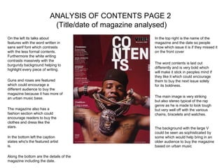 ANALYSIS OF CONTENTS PAGE 2
                           (Title/date of magazine analysed)
On the left its talks about                            In the top right is the name of the
features with the word written in                      magazine and the date so people
sans serif font which contrasts                        know which issue it is if they missed it
with the less formal contents.                         on the front cover
Furthermore the white writing
contrasts massively with the
                                                       The word contents is laid out
burgundy background helping to
                                                       differently and is very bold which
highlight every piece of writing.
                                                       will make it stick in peoples mind if
                                                       they like it which could encourage
Guns and roses are featured                            them to buy the next issue solely
which could encourage a                                for its boldness.
different audience to buy the
magazine because it has more of
an urban music base.                                   The main image is very striking
                                                       but also stereo typical of the rap
                                                       genre as he is made to look tough
The magazine also has a                                but very well off with the various
fashion section which could                            chains, bracelets and watches.
encourage readers to buy the
clothes and dress like the
stars.                                                 The background with the large V
                                                       could be seen as sophisticated by
In the bottom left the caption                         some which would help bring in an
states who's the featured artist                       older audience to buy the magazine
is.                                                    based on urban music

Along the bottom are the details of the
magazine including the date.
 