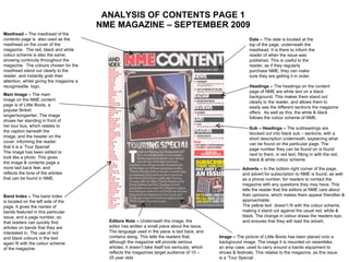 ANALYSIS OF CONTENTS PAGE 1 NME MAGAZINE – SEPTEMBER 2009 Date –  The date is located at the top of the page, underneath the masthead. It is there to inform the reader of when the issue was published. This is useful to the reader, as if they regularly purchase NME, they can make sure they are getting it in order. Headings –  The headings on the content page of NME are white text on a black background. This makes them stand out clearly to the reader, and allows them to easily see the different sections the magazine offers.  As well as this, the white & black follows the colour scheme of NME. Sub – Headings –  The subheadings are blocked out into black sub – sections, with a short description underneath, explaining what can be found on the particular page. The page number they can be found on is found next to them, in red text, fitting in with the red, black & white colour scheme. Masthead –  The masthead of the contents page is  also used as the masthead on the cover of the magazine.  The red, black and white colour scheme is also the same, showing continuity throughout the magazine.  The colours chosen for the masthead stand out clearly to the reader, and instantly grab their attention, whilst giving the magazine a recognisable  logo. Main Image –  The main image on the NME content page is of Little Boots, a popular British singer/songwriter. The image shows her standing in front of her tour bus, which relates to the caption beneath the image, and the header on the cover, informing the reader that it is a ‘Tour Special’  The image has been edited to look like a photo. This gives the image & contents page a more laid back feel, and reflects the tone of the articles that can be found in NME. Band Index –  The band index is located on the left side of the page. It gives the names of bands featured in this particular issue, and a page number, so that readers can quickly find articles on bands that they are interested in. The use of red and black colours in the text again fit with the colour scheme of the magazine. Editors Note –  Underneath the image, the editor has written a small piece about the issue, The language used in the piece is laid back, and contains slang. This tells the readers that, although the magazine will provide serious articles, it doesn’t take itself too seriously, which reflects the magazines target audience of 15 – 25 year olds Adverts –  In the bottom right corner of the page, and advert for subscription to NME is found, as well as a phone number, for readers to contact the magazine with any questions they may have. This tells the reader that the editors at NME care about their opinions, which makes them appear friendlier & approachable. The yellow text  doesn’t fit with the colour scheme, making it stand out against the usual red, white & black. The change in colour draws the readers eye, and ensures that they will read the advert. Image –  The picture of Little Boots has been placed onto a background image. The image it is mounted on resembles an amp case, used to carry around a bands equipment to shows & festivals. This relates to the magazine, as this issue is a ‘Tour Special’. 