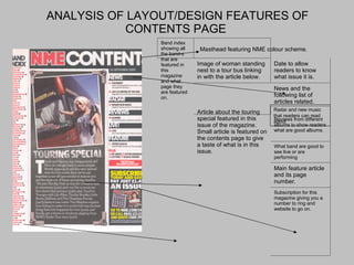 ANALYSIS OF LAYOUT/DESIGN FEATURES OF CONTENTS PAGE  Masthead featuring NME colour scheme. Radar and new music that readers can read about  Band index showing all the band-s that are featured in this magazine and what page they are featured on. Image of woman standing nest to a tour bus linking in with the article below. Date to allow readers to know what issue it is. News and the following list of articles related. Article about the touring special featured in this issue of the magazine. Small article is featured on the contents page to give a taste of what is in this issue. Reviews from different albums to show readers what are good albums. What band are good to see live or are performing Main feature article and its page number. Subscription for this magazine giving you a number to ring and website to go on. 