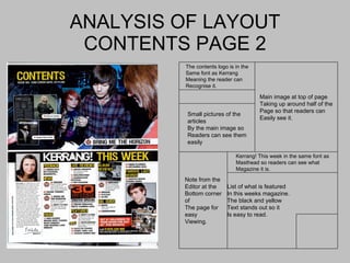 ANALYSIS OF LAYOUT CONTENTS PAGE 2 x The contents logo is in the Same font as Kerrang  Meaning the reader can  Recognise it. Small pictures of the articles By the main image so  Readers can see them easily List of what is featured  In this weeks magazine. The black and yellow Text stands out so it Is easy to read. Note from the Editor at the  Bottom corner of The page for easy Viewing. Kerrang! This week in the same font as Masthead so readers can see what  Magazine it is. Main image at top of page  Taking up around half of the Page so that readers can  Easily see it. 