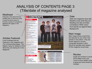 ANALYSIS OF CONTENTS PAGE 3  (Title/date of magazine analysed Masthead Featured in the same font but  Smaller than on the front cover. It uses the same colour to  Provide a sense of consistency Between the pages in this  Magazine. Articles Featured A list of articles that are Featured in this magazine and The corresponding pages. This Makes it easy for readers to find  What they are looking for in the  Magazine. Date Date and magazine issue lets Readers know what they are  Reading and also provides  Consistency White colour Font stands out against black Background. Main image Main image shows a band that  Are featured as one of the main Articles in this edition. They are  Shown against a country  Landscape dressed in what  Would be typically what readers Of this magazine would wear. Review Guide and reviews to some Of the latest music and  Tours to show readers what Is good and what should be  Avoided. 