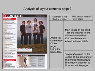 Analysis of layout contents page 3 Masthead in red,  Black and white Date which is Featured on all pages Main image of the band That are featured in one Of the articles which  Catches the readers  Attention immediately. Article list On the side Of the page  Using the  Same font. Reviews featured on the Bottom of the page under The image which allows  The readers attention to  Flow around the page. 