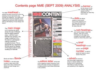 Contents page NME (SEPT 2009) ANALYSIS                                                      The  banner          at
                                                                                                                      the top shows it is the
                                                                                                                      contents page where
                                                                                                                      readers can find
The NME   masthead                 is                                                                                 information for what they
exactly the same as the front cover one,                                                                              want to read
keeping a house style all the way

                                                                                                           date
through the magazine. This makes sure
that it doesn’t lose the originality of the                                                           The           just allows
magazine and get lost under everything                                                                readers to know which
else by still keeping a house design and                                                              issue of the magazine it is
layout.                                                                                               and helps with upcoming
                                                                                                      dates so they know how
                                                                                                      far away they are

     The   main image
     is of a touring van which                                                                           The  sub-headings               for
     shows the type of lifestyle                                                                         each section keeps it clear and
     that the target audience                                                                            precise – with not to mush
     enjoy – with the music                                                                              information so the page isnt
     festivals and camping. The                                                                          crowded, but enough to guide
     image is edited so it is in                                                                         readers to where they want to go
     the style of a photograph –
     making it look like a
     scrapbook picture. This is                                                                               The  brief
     appropriate as it represents
     the fast paced fun lifestyle                                                                             headings for each
                                                                                                              section, with page
     of the target audience who
     usually go to festivals
                                                                                                              number is used to
                                                                                                              guide the reader to which
                                                                                                              section they want


   Bands are listed in   Band                                                                 An advert        for previous

   Index in red with page                         editors letter
                                                                                              and future NME magazines is
                                              The                              at the start   shown, to attract readers into
   number in black which links                of the magazine simply introduces it and        buying more or subscribing.
   back to the colour scheme and              hints at the style and type of magazine it      This helps to build a fan base
   stands out even though its in              is, talking about a main article found later    and popularity of the magazine
   small font                                 in the contents.
 