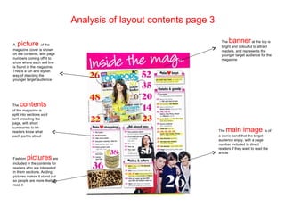 Analysis of layout contents page 3

A  picture        of the
                                                                      The  banner         at the top is
                                                                      bright and colourful to attract
magazine cover is shown                                               readers, and represents the
on the contents, with page                                            younger target audience for the
numbers coming off it to                                              magazine
show where each sell line
is found in the magazine.
This is a fun and stylish
way of directing the
younger target audience




The  contents
of the magazine is
split into sections so it
isn't crowding the
page, with short
summaries to let
readers know what                                                    The main image                is of
each part is about                                                   a iconic band that the target
                                                                     audience enjoy, with a page
                                                                     number included to direct
                                                                     readers if they want to read the
                                                                     article
Fashion   pictures        are
included in the contents for
readers who are interested
in them sections. Adding
pictures makes it stand out
so people are more likely to
read it
 
