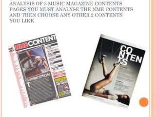 ANALYSIS OF 3 MUSIC MAGAZINE CONTENTS
PAGES YOU MUST ANALYSE THE NME CONTENTS
AND THEN CHOOSE ANY OTHER 2 CONTENTS
YOU LIKE
 