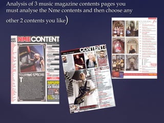 Analysis of 3 music magazine contents pages you
must analyse the Nme contents and then choose any
                        )
other 2 contents you like
 