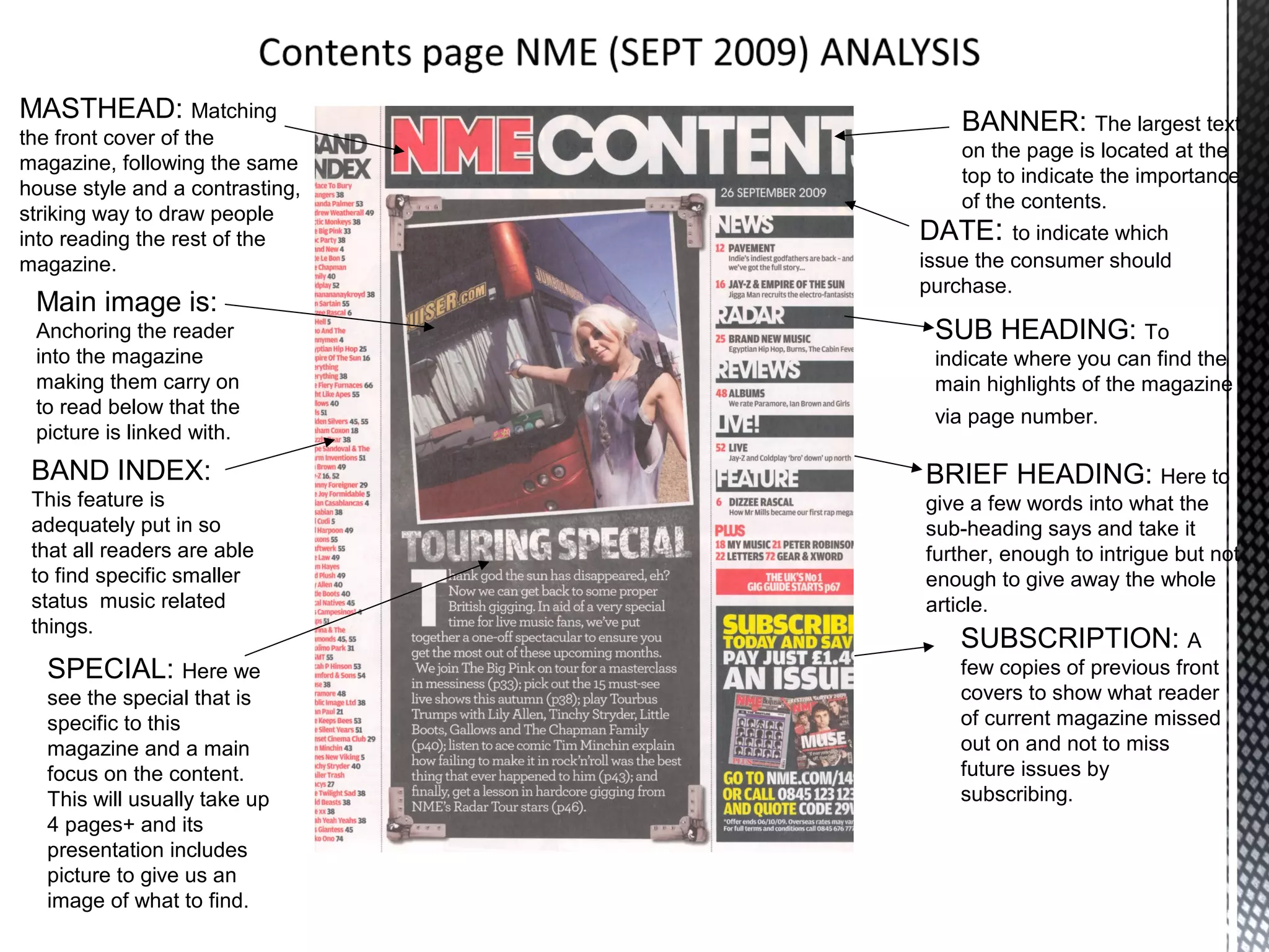 MASTHEAD: Matching                   BANNER: The largest text
the front cover of the
                                     on the page is located at the
magazine, following the same
                                     top to indicate the importance
house style and a contrasting,
                                     of the contents.
striking way to draw people
into reading the rest of the     DATE: to indicate which
magazine.                        issue the consumer should
                                 purchase.
 Main image is:
 Anchoring the reader             SUB HEADING: To
 into the magazine                indicate where you can find the
 making them carry on             main highlights of the magazine
 to read below that the           via page number.
 picture is linked with.
 BAND INDEX:                     BRIEF HEADING: Here to
 This feature is                 give a few words into what the
 adequately put in so            sub-heading says and take it
 that all readers are able       further, enough to intrigue but not
 to find specific smaller        enough to give away the whole
 status music related            article.
 things.
                                     SUBSCRIPTION: A
  SPECIAL: Here we                   few copies of previous front
  see the special that is            covers to show what reader
  specific to this                   of current magazine missed
  magazine and a main                out on and not to miss
  focus on the content.              future issues by
  This will usually take up          subscribing.
  4 pages+ and its
  presentation includes
  picture to give us an
  image of what to find.
 