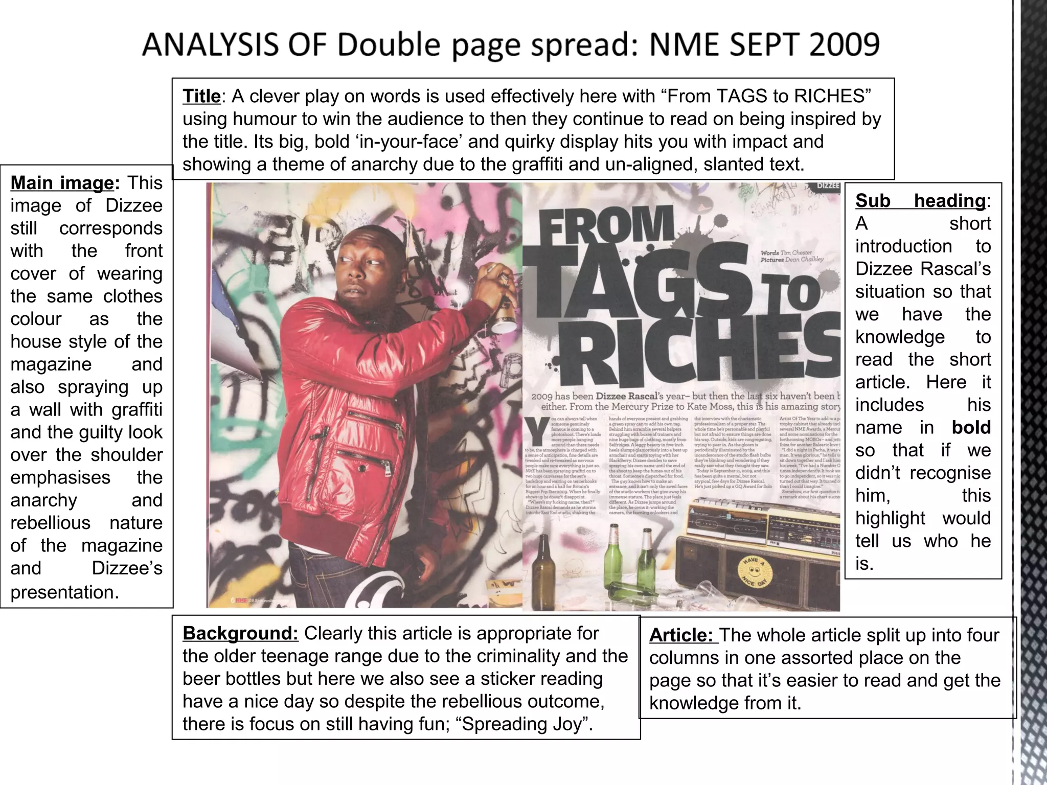 Title: A clever play on words is used effectively here with “From TAGS to RICHES”
                       using humour to win the audience to then they continue to read on being inspired by
                       the title. Its big, bold ‘in-your-face’ and quirky display hits you with impact and
                       showing a theme of anarchy due to the graffiti and un-aligned, slanted text.
Main image: This
image of Dizzee                                                                                           Sub heading:
still corresponds                                                                                         A           short
with the front                                                                                            introduction to
cover of wearing                                                                                          Dizzee Rascal’s
the same clothes                                                                                          situation so that
colour as the                                                                                             we have the
house style of the                                                                                        knowledge      to
magazine        and                                                                                       read the short
also spraying up                                                                                          article. Here it
a wall with graffiti                                                                                      includes      his
and the guilty look                                                                                       name in bold
over the shoulder                                                                                         so that if we
emphasises the                                                                                            didn’t recognise
anarchy         and                                                                                       him,         this
rebellious nature                                                                                         highlight would
of the magazine                                                                                           tell us who he
and       Dizzee’s                                                                                        is.
presentation.

                       Background: Clearly this article is appropriate for      Article: The whole article split up into four
                       the older teenage range due to the criminality and the   columns in one assorted place on the
                       beer bottles but here we also see a sticker reading      page so that it’s easier to read and get the
                       have a nice day so despite the rebellious outcome,       knowledge from it.
                       there is focus on still having fun; “Spreading Joy”.
 