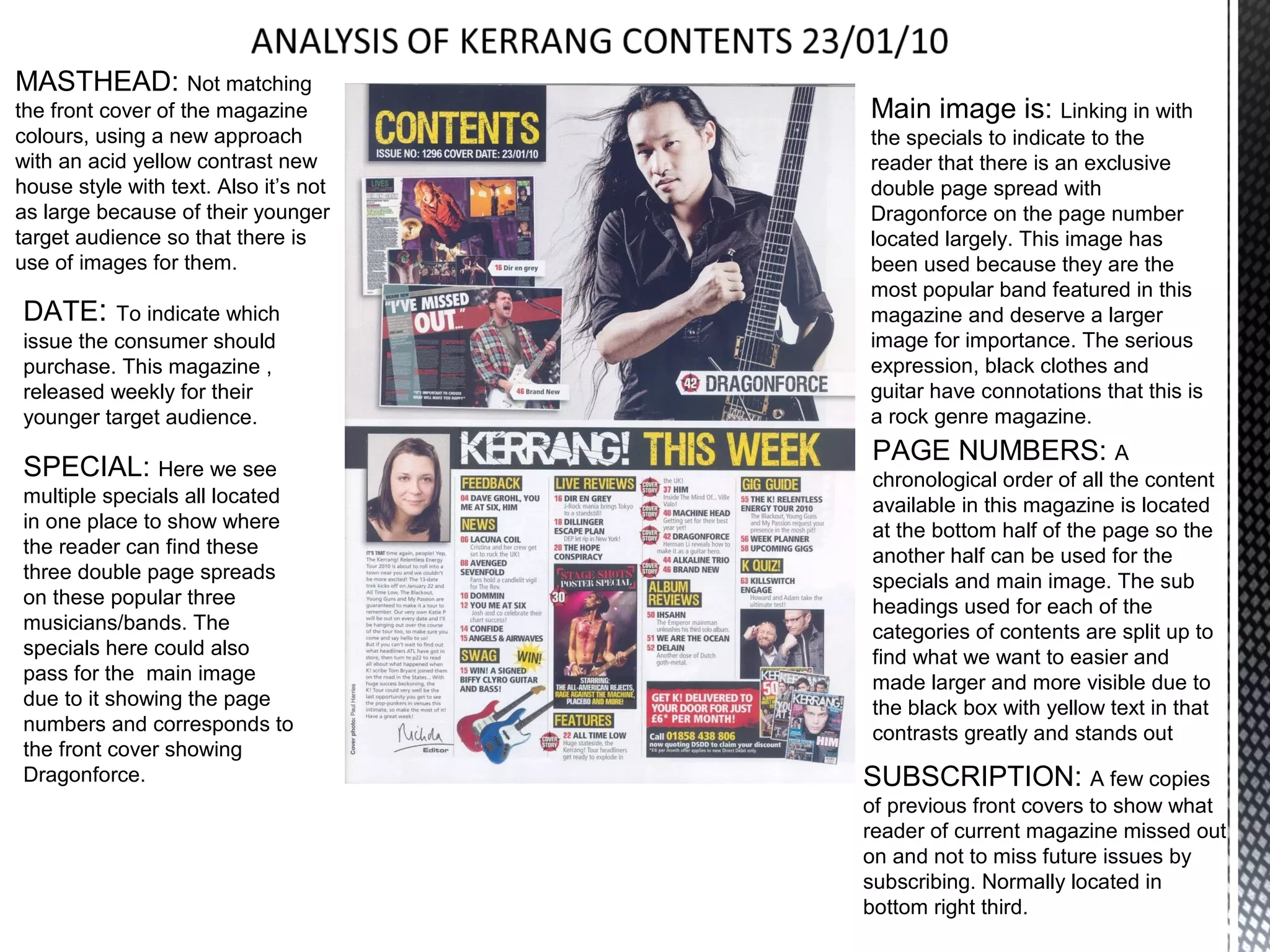 MASTHEAD: Not matching
the front cover of the magazine        Main image is: Linking in with
colours, using a new approach          the specials to indicate to the
with an acid yellow contrast new       reader that there is an exclusive
house style with text. Also it’s not   double page spread with
as large because of their younger      Dragonforce on the page number
target audience so that there is       located largely. This image has
use of images for them.                been used because they are the
                                       most popular band featured in this
DATE:     To indicate which            magazine and deserve a larger
issue the consumer should              image for importance. The serious
purchase. This magazine ,              expression, black clothes and
released weekly for their              guitar have connotations that this is
younger target audience.               a rock genre magazine.
                                       PAGE NUMBERS: A
SPECIAL: Here we see                   chronological order of all the content
multiple specials all located          available in this magazine is located
in one place to show where             at the bottom half of the page so the
the reader can find these              another half can be used for the
three double page spreads              specials and main image. The sub
on these popular three                 headings used for each of the
musicians/bands. The                   categories of contents are split up to
specials here could also               find what we want to easier and
pass for the main image                made larger and more visible due to
due to it showing the page             the black box with yellow text in that
numbers and corresponds to             contrasts greatly and stands out
the front cover showing
Dragonforce.                           SUBSCRIPTION: A few copies
                                       of previous front covers to show what
                                       reader of current magazine missed out
                                       on and not to miss future issues by
                                       subscribing. Normally located in
                                       bottom right third.
 