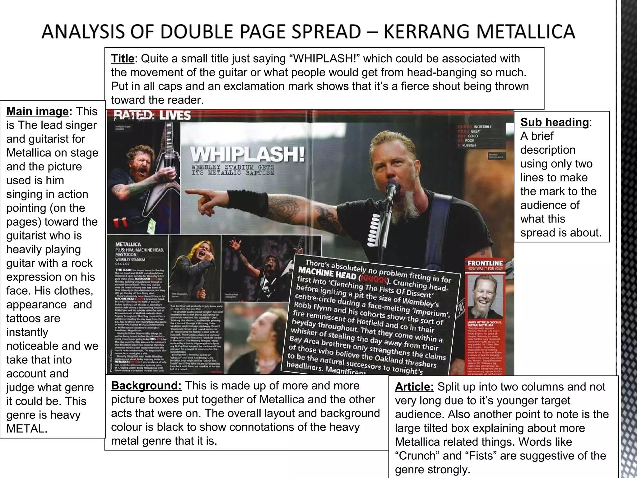 Title: Quite a small title just saying “WHIPLASH!” which could be associated with
                     the movement of the guitar or what people would get from head-banging so much.
                     Put in all caps and an exclamation mark shows that it’s a fierce shout being thrown
                     toward the reader.
Main image: This
is The lead singer                                                                                    Sub heading:
and guitarist for                                                                                     A brief
Metallica on stage                                                                                    description
and the picture                                                                                       using only two
used is him                                                                                           lines to make
singing in action                                                                                     the mark to the
pointing (on the                                                                                      audience of
pages) toward the                                                                                     what this
guitarist who is                                                                                      spread is about.
heavily playing
guitar with a rock
expression on his
face. His clothes,
appearance and
tattoos are
instantly
noticeable and we
take that into
account and
judge what genre     Background: This is made up of more and more            Article: Split up into two columns and not
it could be. This    picture boxes put together of Metallica and the other   very long due to it’s younger target
genre is heavy       acts that were on. The overall layout and background    audience. Also another point to note is the
METAL.               colour is black to show connotations of the heavy       large tilted box explaining about more
                     metal genre that it is.                                 Metallica related things. Words like
                                                                             “Crunch” and “Fists” are suggestive of the
                                                                             genre strongly.
 