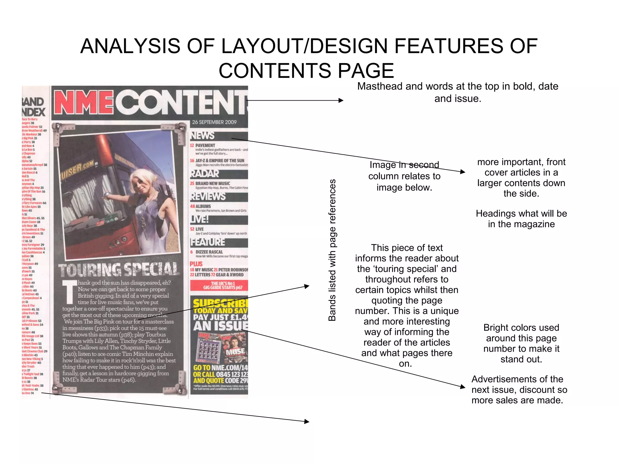 ANALYSIS OF LAYOUT/DESIGN FEATURES OF
            CONTENTS PAGE
                                                       Masthead and words at the top in bold, date
                                                                     and issue.




                                                          Image in second            more important, front
                                                          column relates to            cover articles in a
                                                                                     larger contents down




                   Bands listed with page references
                                                            image below.
                                                                                            the side.

                                                                                     Headings what will be
                                                                                       in the magazine

                                                             This piece of text
                                                       informs the reader about
                                                        the ‘touring special’ and
                                                           throughout refers to
                                                       certain topics whilst then
                                                             quoting the page
                                                       number. This is a unique
                                                          and more interesting
                                                          way of informing the        Bright colors used
                                                          reader of the articles       around this page
                                                         and what pages there         number to make it
                                                                    on.                   stand out.

                                                                                    Advertisements of the
                                                                                    next issue, discount so
                                                                                    more sales are made.
 