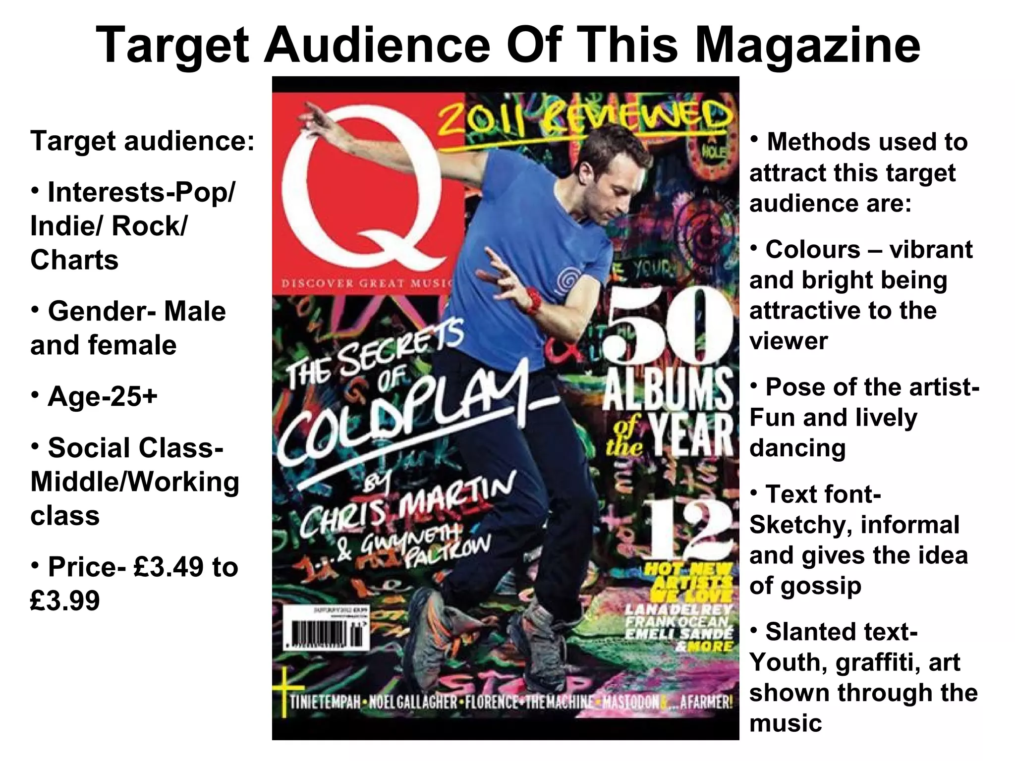Target Audience Of This Magazine
Target audience:              • Methods used to
                              attract this target
• Interests-Pop/              audience are:
Indie/ Rock/
                              • Colours – vibrant
Charts
                              and bright being
• Gender- Male                attractive to the
and female                    viewer

• Age-25+                     • Pose of the artist-
                              Fun and lively
• Social Class-               dancing
Middle/Working                • Text font-
class                         Sketchy, informal
• Price- £3.49 to             and gives the idea
                              of gossip
£3.99
                              • Slanted text-
                              Youth, graffiti, art
                              shown through the
                              music
 