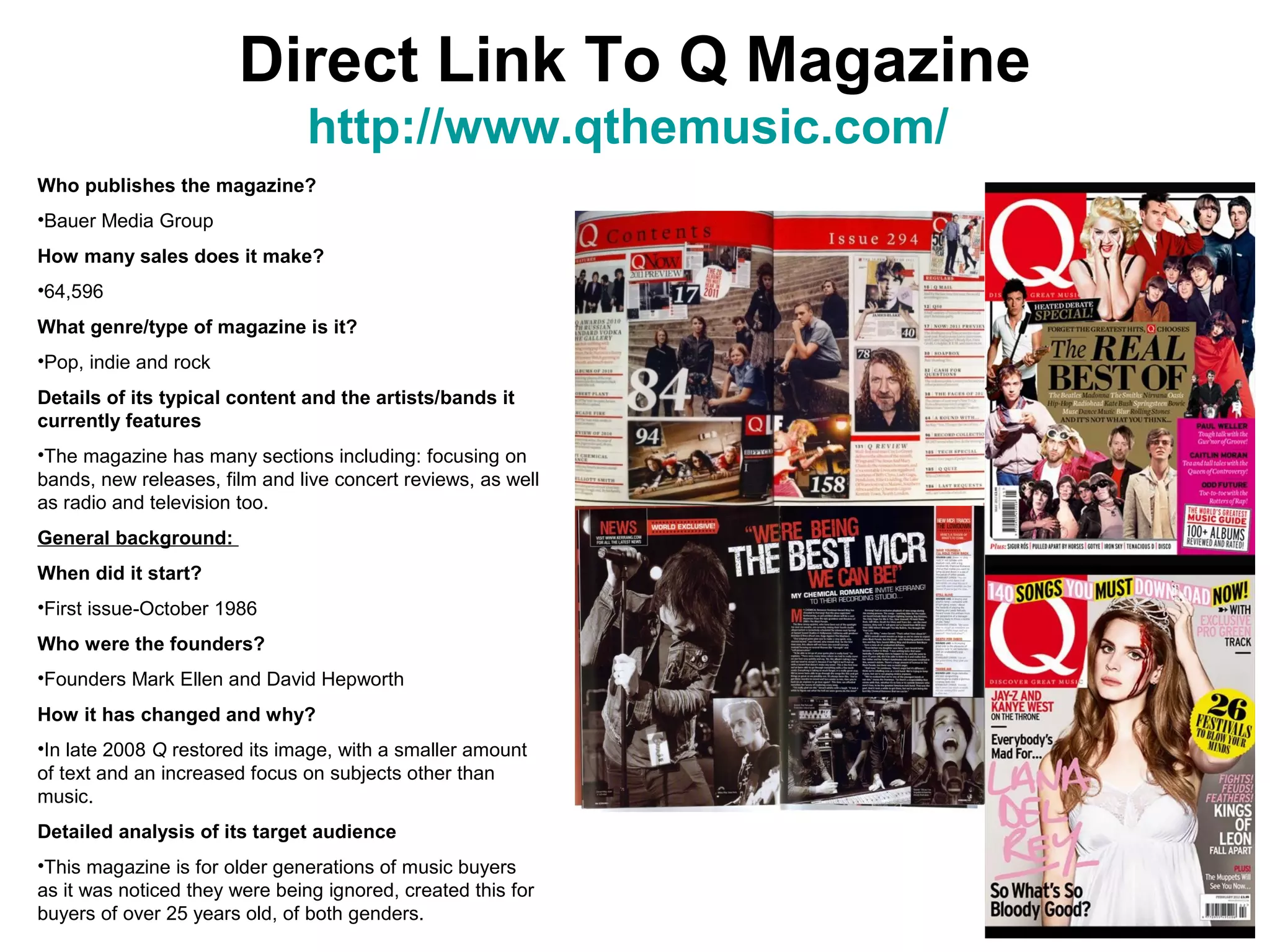 Direct Link To Q Magazine
                                http://www.qthemusic.com/
Who publishes the magazine?
•Bauer Media Group
How many sales does it make?
•64,596
What genre/type of magazine is it?
•Pop, indie and rock
Details of its typical content and the artists/bands it
currently features
•The magazine has many sections including: focusing on
bands, new releases, film and live concert reviews, as well
as radio and television too.
General background:
When did it start?
•First issue-October 1986
Who were the founders?
•Founders Mark Ellen and David Hepworth
How it has changed and why?
•In late 2008 Q restored its image, with a smaller amount
of text and an increased focus on subjects other than
music.
Detailed analysis of its target audience
•This magazine is for older generations of music buyers
as it was noticed they were being ignored, created this for
buyers of over 25 years old, of both genders.
 