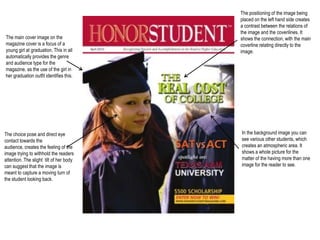 The positioning of the image being placed on the left hand side creates a contrast between the relations of the image and the coverilines. It shows the connection, with the main coverline relating directly to the image. The main cover image on the magazine cover is a focus of a young girl at graduation. This in all automatically provides the genre and audience type for the magazine, as the use of the girl in her graduation outfit identifies this. In the background image you can see various other students, which creates an atmospheric area. It shows a whole picture for the matter of the having more than one image for the reader to see. The choice pose and direct eye contact towards the audience, creates the feeling of the image trying to withhold the readers attention. The slight  tilt of her body can suggest that the image is meant to capture a moving turn of the student looking back. 