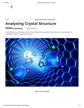4/22/2019 Analysing Crystal Structure - Edukite
https://edukite.org/course/analysing-crystal-structure/ 1/9
HOME / COURSE / PERSONAL DEVELOPMENT / ANALYSING CRYSTAL STRUCTURE
Analysing Crystal Structure
( 9 REVIEWS ) 491 STUDENTS
Crystal Structure is a description of the ordered arrangement of atoms, ions or molecules in a
crystalline material. Crystal Structure …

TAKE THIS COURSE
 