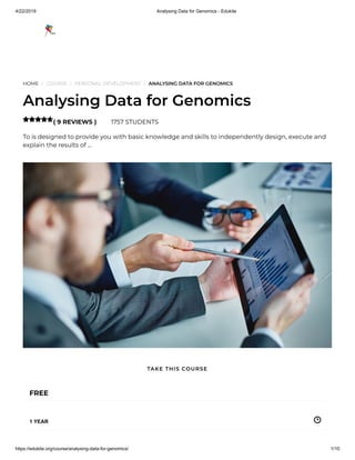 4/22/2019 Analysing Data for Genomics - Edukite
https://edukite.org/course/analysing-data-for-genomics/ 1/10
HOME / COURSE / PERSONAL DEVELOPMENT / ANALYSING DATA FOR GENOMICS
Analysing Data for Genomics
( 9 REVIEWS ) 1757 STUDENTS
To is designed to provide you with basic knowledge and skills to independently design, execute and
explain the results of …

FREE
1 YEAR
TAKE THIS COURSE
 