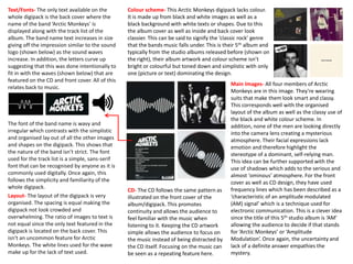 Colour scheme- This Arctic Monkeys digipack lacks colour.
It is made up from black and white images as well as a
black background with white texts or shapes. Due to this
the album cover as well as inside and back cover look
classier. This can be said to signify the ‘classic rock’ genre
that the bands music falls under. This is their 5th album and
typically from the studio albums released before (shown on
the right), their album artwork and colour scheme isn’t
bright or colourful but toned down and simplistic with only
one (picture or text) dominating the design.
Main Images- All four members of Arctic
Monkeys are in this image. They’re wearing
suits that make them look smart and classy.
This corresponds well with the organised
layout of the album as well as the classy use of
the black and white colour scheme. In
addition, none of the men are looking directly
into the camera lens creating a mysterious
atmosphere. Their facial expressions lack
emotion and therefore highlight the
stereotype of a dominant, self-relying man.
This idea can be further supported with the
use of shadows which adds to the serious and
almost ‘ominous’ atmosphere. For the front
cover as well as CD design, they have used
frequency lines which has been described as a
‘characteristic of an amplitude modulated
(AM) signal’ which is a technique used for
electronic communication. This is a clever idea
since the title of this 5th studio album is ‘AM’
allowing the audience to decide if that stands
for ‘Arctic Monkeys’ or ‘Amplitude
Modulation’. Once again, the uncertainty and
lack of a definite answer empathies the
mystery.
CD- The CD follows the same pattern as
illustrated on the front cover of the
album/digipack. This promotes
continuity and allows the audience to
feel familiar with the music when
listening to it. Keeping the CD artwork
simple allows the audience to focus on
the music instead of being distracted by
the CD itself. Focusing on the music can
be seen as a repeating feature here.
Layout- The layout of the digipack is very
organised. The spacing is equal making the
digipack not look crowded and
overwhelming. The ratio of images to text is
not equal since the only text featured in the
digipack is located on the back cover. This
isn't an uncommon feature for Arctic
Monkeys. The white lines used for the wave
make up for the lack of text used.
Text/Fonts- The only text available on the
whole digipack is the back cover where the
name of the band ‘Arctic Monkeys’ is
displayed along with the track list of the
album. The band name text increases in size
giving off the impression similar to the sound
logo (shown below) as the sound waves
increase. In addition, the letters curve up
suggesting that this was done intentionally to
fit in with the waves (shown below) that are
featured on the CD and front cover. All of this
relates back to music.
The font of the band name is wavy and
irregular which contrasts with the simplistic
and organised lay out of all the other images
and shapes on the digipack. This shows that
the nature of the band isn’t strict. The font
used for the track list is a simple, sans-serif
font that can be recognised by anyone as it is
commonly used digitally. Once again, this
follows the simplicity and familiarity of the
whole digipack.
 