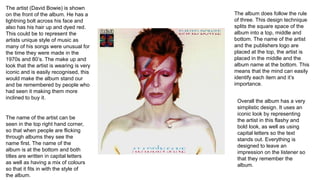 The artist (David Bowie) is shown
on the front of the album. He has a
lightning bolt across his face and
also has his hair up and dyed red.
This could be to represent the
artists unique style of music as
many of his songs were unusual for
the time they were made in the
1970s and 80’s. The make up and
look that the artist is wearing is very
iconic and is easily recognised, this
would make the album stand our
and be remembered by people who
had seen it making them more
inclined to buy it.
The name of the artist can be
seen in the top right hand corner,
so that when people are flicking
through albums they see the
name first. The name of the
album is at the bottom and both
titles are written in capital letters
as well as having a mix of colours
so that it fits in with the style of
the album.
The album does follow the rule
of three. This design technique
splits the square space of the
album into a top, middle and
bottom. The name of the artist
and the publishers logo are
placed at the top, the artist is
placed in the middle and the
album name at the bottom. This
means that the mind can easily
identify each item and it’s
importance.
Overall the album has a very
simplistic design. It uses an
iconic look by representing
the artist in this flashy and
bold look, as well as using
capital letters so the text
stands out. Everything is
designed to leave an
impression on the listener so
that they remember the
album.
 