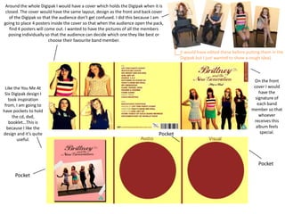 Around the whole Digipak I would have a cover which holds the Digipak when it is
 closed. The cover would have the same layout, design as the front and back cover
   of the Digipak so that the audience don’t get confused. I did this because I am
going to place 4 posters inside the cover so that when the audience open the pack,
   find 4 posters will come out. I wanted to have the pictures of all the members
   posing individually so that the audience can decide which one they like best or
                         choose their favourite band member.

                                                                                        (I would have edited these before putting them in the
                                                                                        Digipak but I just wanted to show a rough idea).



                                                                                                                              On the front
 Like the You Me At                                                                                                          cover I would
 Six Digipak design I                                                                                                           have the
   took inspiration                                                                                                           signature of
 from, I am going to                                                                                                           each band
have pockets to hold                                                                                                        member so that
     the cd, dvd,                                                                                                               whoever
   booklet…This is                                                                                                            receives this
  because I like the                                                                                                           album feels
design and it’s quite                                                          Pocket                                            special.
        useful.




                                                                                                                                Pocket

      Pocket
 