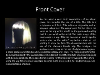 Front Cover
Sia has used a very basic conventions of an album
cover, this includes the use of a title. The title is a
script/sans serif font. This indicates originality and an
informal urban feel. The colour used for the title is the
same as the wig which would be the preferred reading
that it is personal to the artist. The main image of this
front cover is a wig. This has became an iconic sign for
society due to the artists’ mysterious style of not
wishing to show her face. We all associate her with the
use of the platinum blonde wig. This intrigues the
audience even more as the use of a light colour against
a black background stands out making it look classy and edgy. The reasoning behind Sia
being symbolised by the wig is because she doesn’t want the lifestyle which comes along
with being a celebrity. The oppositional reading for this front cover would be that she’s
using the wig for attention so people become more interested in her and her music. She
is an electronic shaman.
 