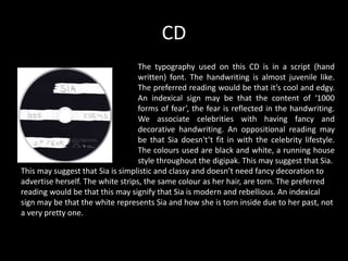 CD
The typography used on this CD is in a script (hand
written) font. The handwriting is almost juvenile like.
The preferred reading would be that it’s cool and edgy.
An indexical sign may be that the content of ‘1000
forms of fear’, the fear is reflected in the handwriting.
We associate celebrities with having fancy and
decorative handwriting. An oppositional reading may
be that Sia doesn't’t fit in with the celebrity lifestyle.
The colours used are black and white, a running house
style throughout the digipak. This may suggest that Sia.
This may suggest that Sia is simplistic and classy and doesn’t need fancy decoration to
advertise herself. The white strips, the same colour as her hair, are torn. The preferred
reading would be that this may signify that Sia is modern and rebellious. An indexical
sign may be that the white represents Sia and how she is torn inside due to her past, not
a very pretty one.
 